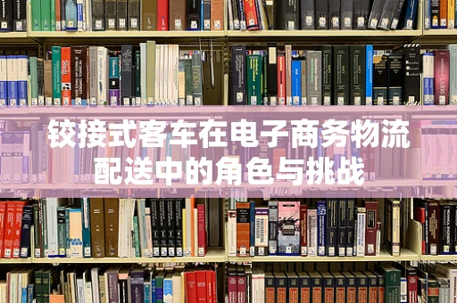 铰接式客车在电子商务物流配送中的角色与挑战