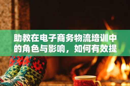 助教在电子商务物流培训中的角色与影响，如何有效提升学员实践能力？