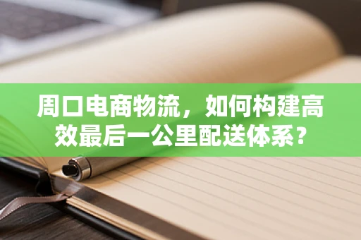 周口电商物流，如何构建高效最后一公里配送体系？