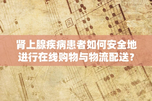 肾上腺疾病患者如何安全地进行在线购物与物流配送？
