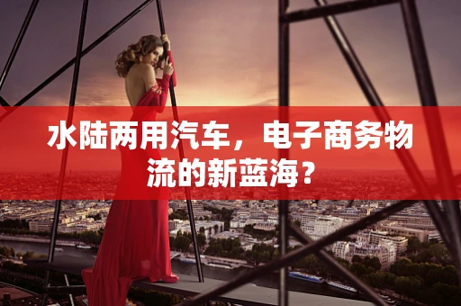 水陆两用汽车，电子商务物流的新蓝海？