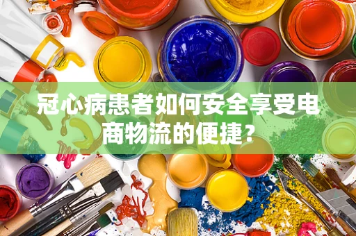 冠心病患者如何安全享受电商物流的便捷？