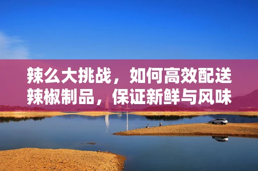 辣么大挑战，如何高效配送辣椒制品，保证新鲜与风味？