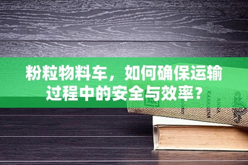 粉粒物料车，如何确保运输过程中的安全与效率？