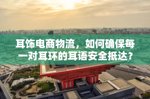 耳饰电商物流，如何确保每一对耳环的耳语安全抵达？