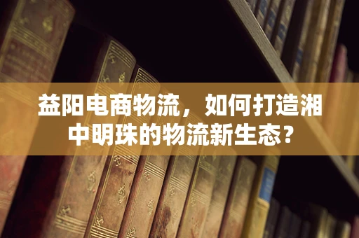 益阳电商物流，如何打造湘中明珠的物流新生态？