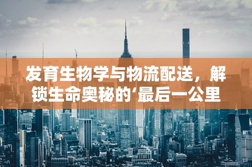 发育生物学与物流配送，解锁生命奥秘的‘最后一公里’