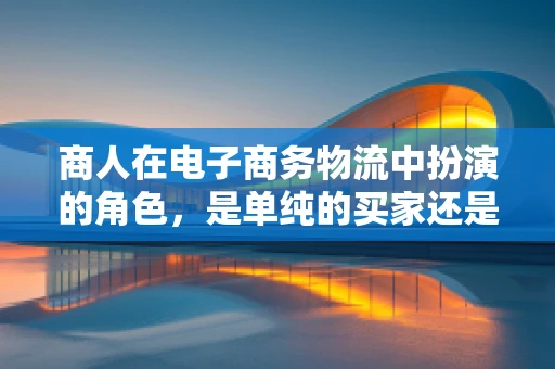 商人在电子商务物流中扮演的角色，是单纯的买家还是供应链的智者？