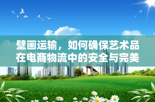 壁画运输，如何确保艺术品在电商物流中的安全与完美呈现？