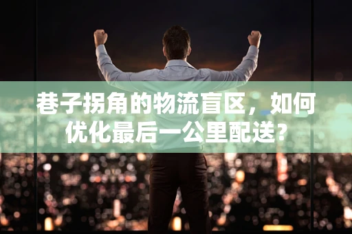 巷子拐角的物流盲区，如何优化最后一公里配送？