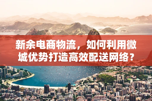 新余电商物流，如何利用微城优势打造高效配送网络？