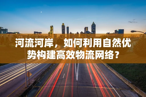 河流河岸，如何利用自然优势构建高效物流网络？