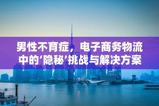 男性不育症，电子商务物流中的‘隐秘’挑战与解决方案