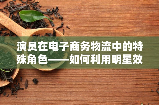 演员在电子商务物流中的特殊角色——如何利用明星效应优化配送体验？