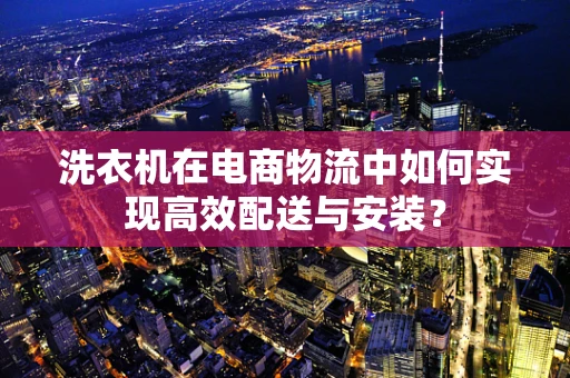 洗衣机在电商物流中如何实现高效配送与安装？