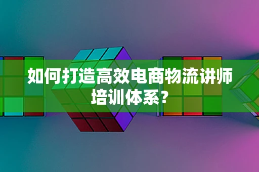 如何打造高效电商物流讲师培训体系？