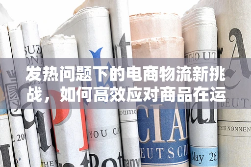 发热问题下的电商物流新挑战，如何高效应对商品在运输途中的‘升温’风险？