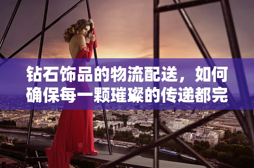 钻石饰品的物流配送，如何确保每一颗璀璨的传递都完美无瑕？
