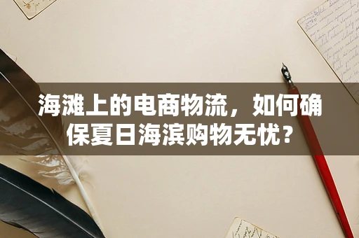 海滩上的电商物流，如何确保夏日海滨购物无忧？