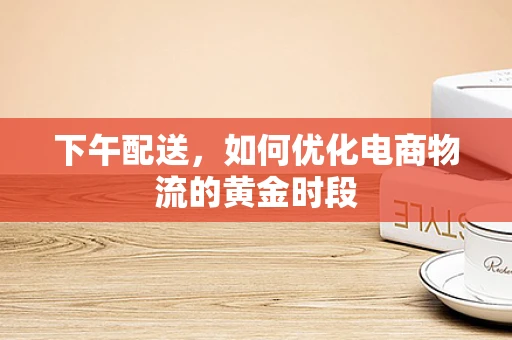 下午配送，如何优化电商物流的黄金时段