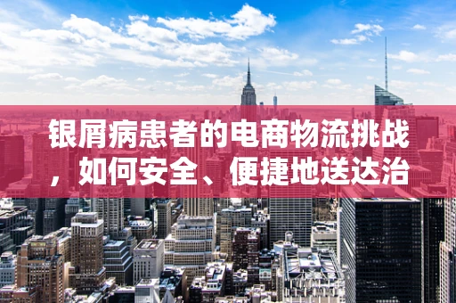 银屑病患者的电商物流挑战，如何安全、便捷地送达治疗用品？