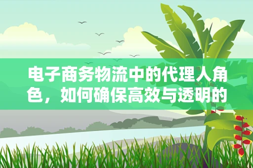 电子商务物流中的代理人角色，如何确保高效与透明的合作？