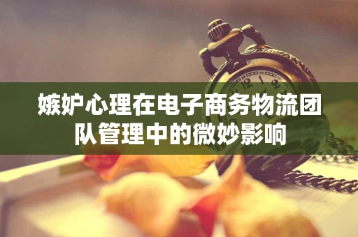 嫉妒心理在电子商务物流团队管理中的微妙影响