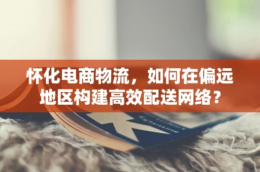 怀化电商物流，如何在偏远地区构建高效配送网络？