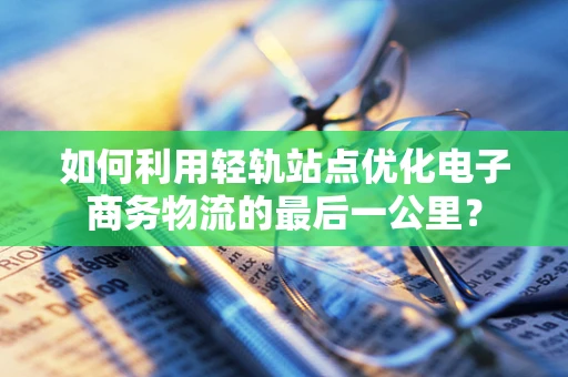 如何利用轻轨站点优化电子商务物流的最后一公里？