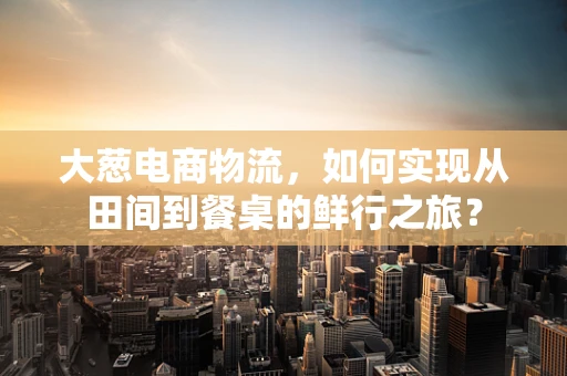 大葱电商物流，如何实现从田间到餐桌的鲜行之旅？