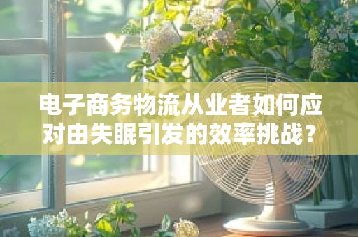 电子商务物流从业者如何应对由失眠引发的效率挑战？