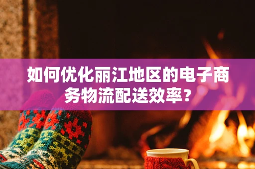 如何优化丽江地区的电子商务物流配送效率？