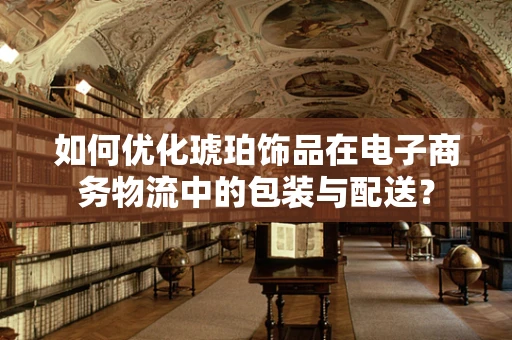 如何优化琥珀饰品在电子商务物流中的包装与配送？