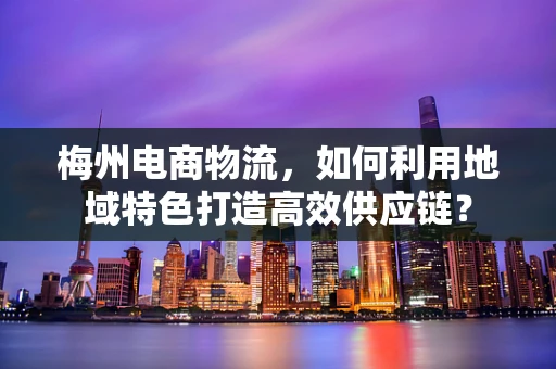 梅州电商物流，如何利用地域特色打造高效供应链？