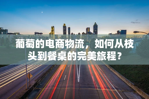葡萄的电商物流，如何从枝头到餐桌的完美旅程？