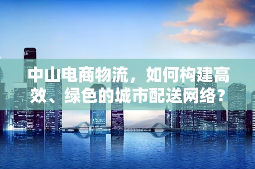 中山电商物流，如何构建高效、绿色的城市配送网络？