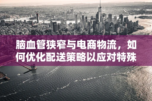 脑血管狭窄与电商物流，如何优化配送策略以应对特殊健康挑战？