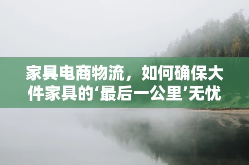 家具电商物流，如何确保大件家具的‘最后一公里’无忧送达？