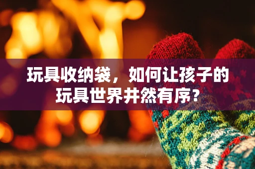 玩具收纳袋，如何让孩子的玩具世界井然有序？