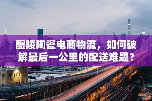 醴陵陶瓷电商物流，如何破解最后一公里的配送难题？