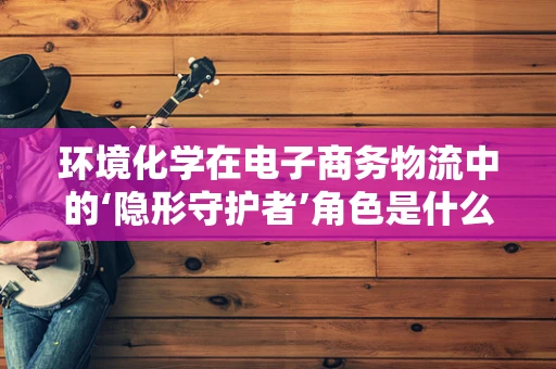 环境化学在电子商务物流中的‘隐形守护者’角色是什么？
