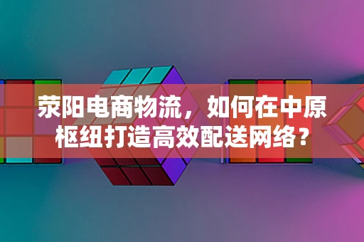荥阳电商物流，如何在中原枢纽打造高效配送网络？