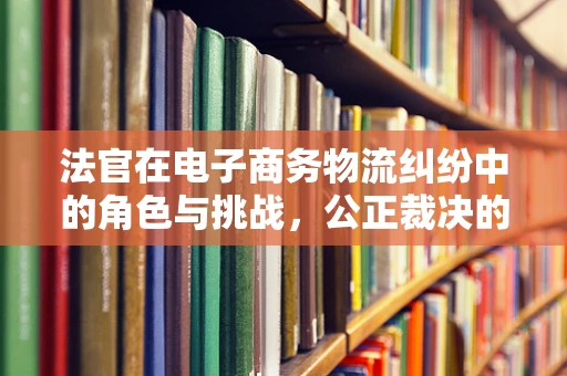 法官在电子商务物流纠纷中的角色与挑战，公正裁决的平衡艺术