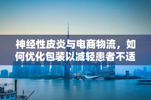 神经性皮炎与电商物流，如何优化包装以减轻患者不适？