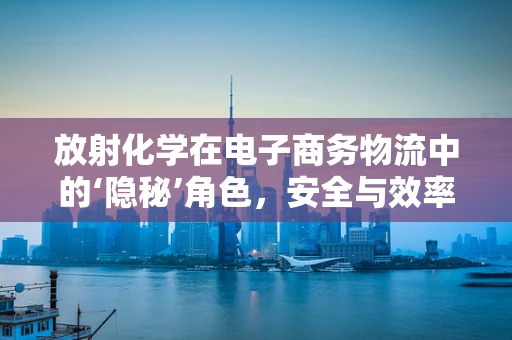 放射化学在电子商务物流中的‘隐秘’角色，安全与效率的双重保障？