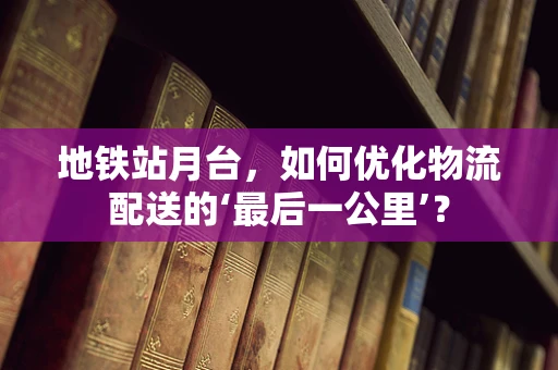 地铁站月台，如何优化物流配送的‘最后一公里’？