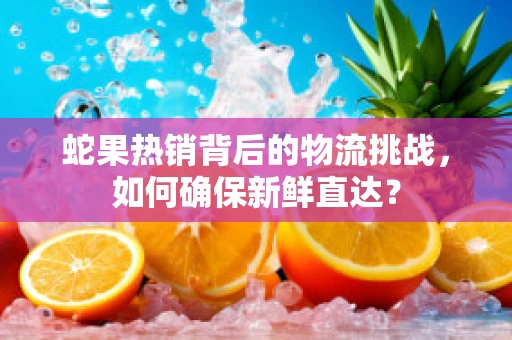 蛇果热销背后的物流挑战，如何确保新鲜直达？