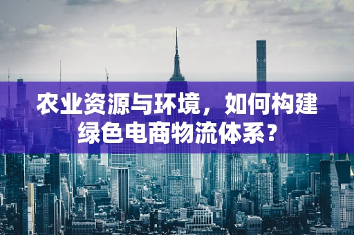 农业资源与环境，如何构建绿色电商物流体系？