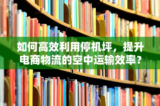 如何高效利用停机坪，提升电商物流的空中运输效率？