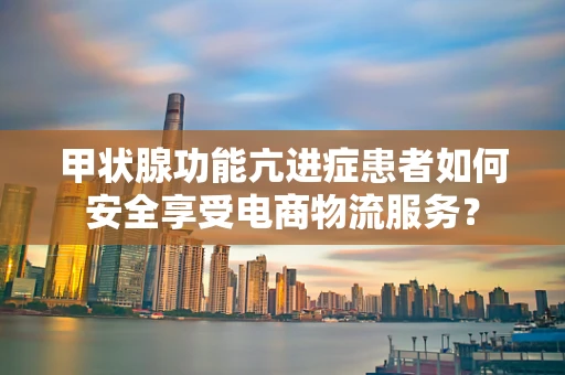 甲状腺功能亢进症患者如何安全享受电商物流服务？